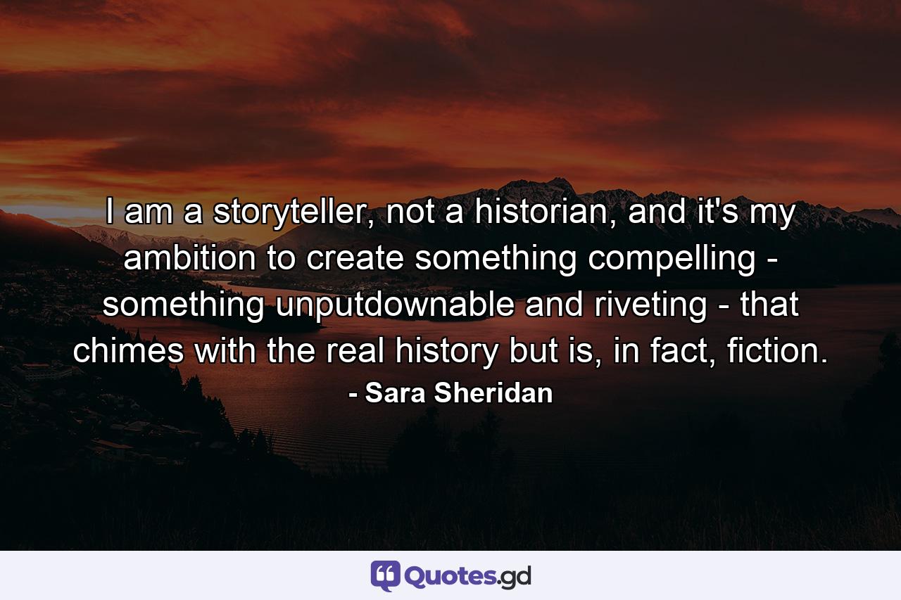 I am a storyteller, not a historian, and it's my ambition to create something compelling - something unputdownable and riveting - that chimes with the real history but is, in fact, fiction. - Quote by Sara Sheridan