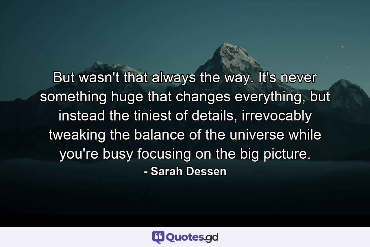 But wasn't that always the way. It's never something huge that changes everything, but instead the tiniest of details, irrevocably tweaking the balance of the universe while you're busy focusing on the big picture. - Quote by Sarah Dessen