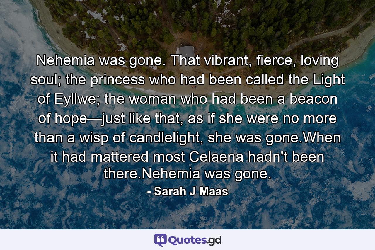 Nehemia was gone. That vibrant, fierce, loving soul; the princess who had been called the Light of Eyllwe; the woman who had been a beacon of hope—just like that, as if she were no more than a wisp of candlelight, she was gone.When it had mattered most Celaena hadn't been there.Nehemia was gone. - Quote by Sarah J Maas