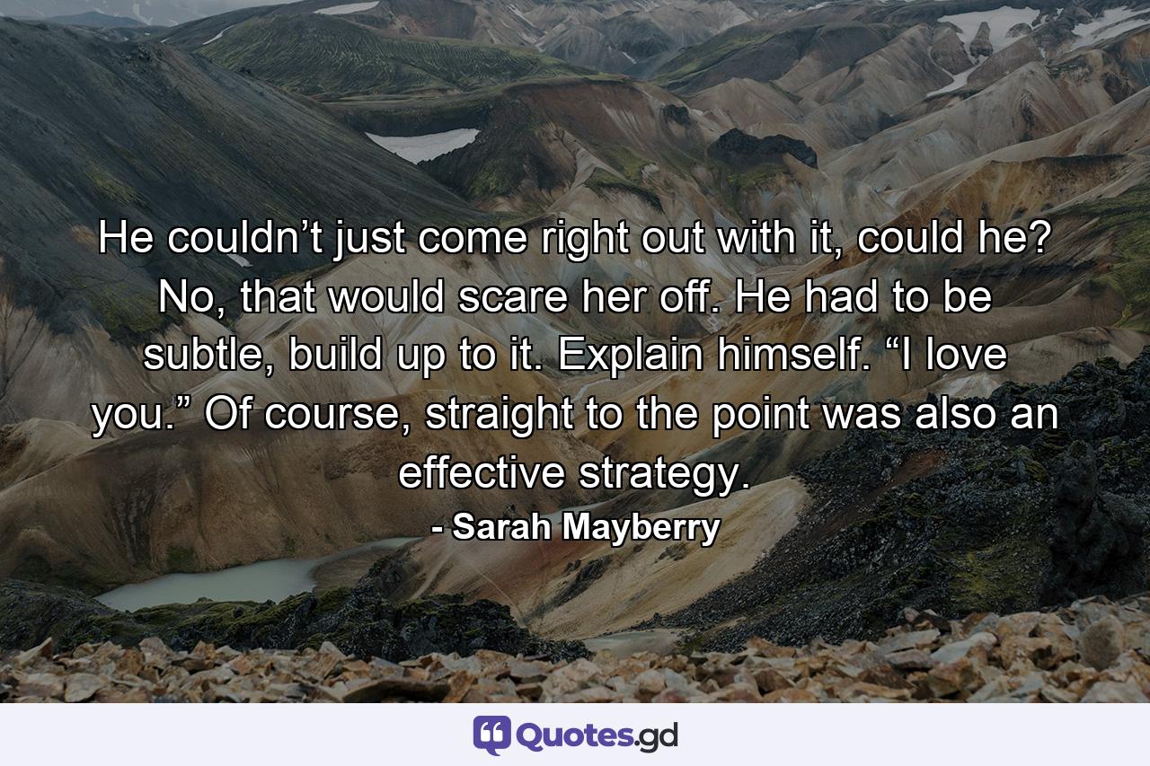 He couldn’t just come right out with it, could he? No, that would scare her off. He had to be subtle, build up to it. Explain himself. “I love you.” Of course, straight to the point was also an effective strategy. - Quote by Sarah Mayberry