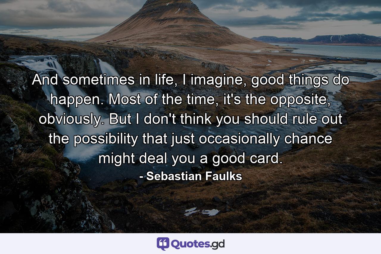 And sometimes in life, I imagine, good things do happen. Most of the time, it's the opposite, obviously. But I don't think you should rule out the possibility that just occasionally chance might deal you a good card. - Quote by Sebastian Faulks