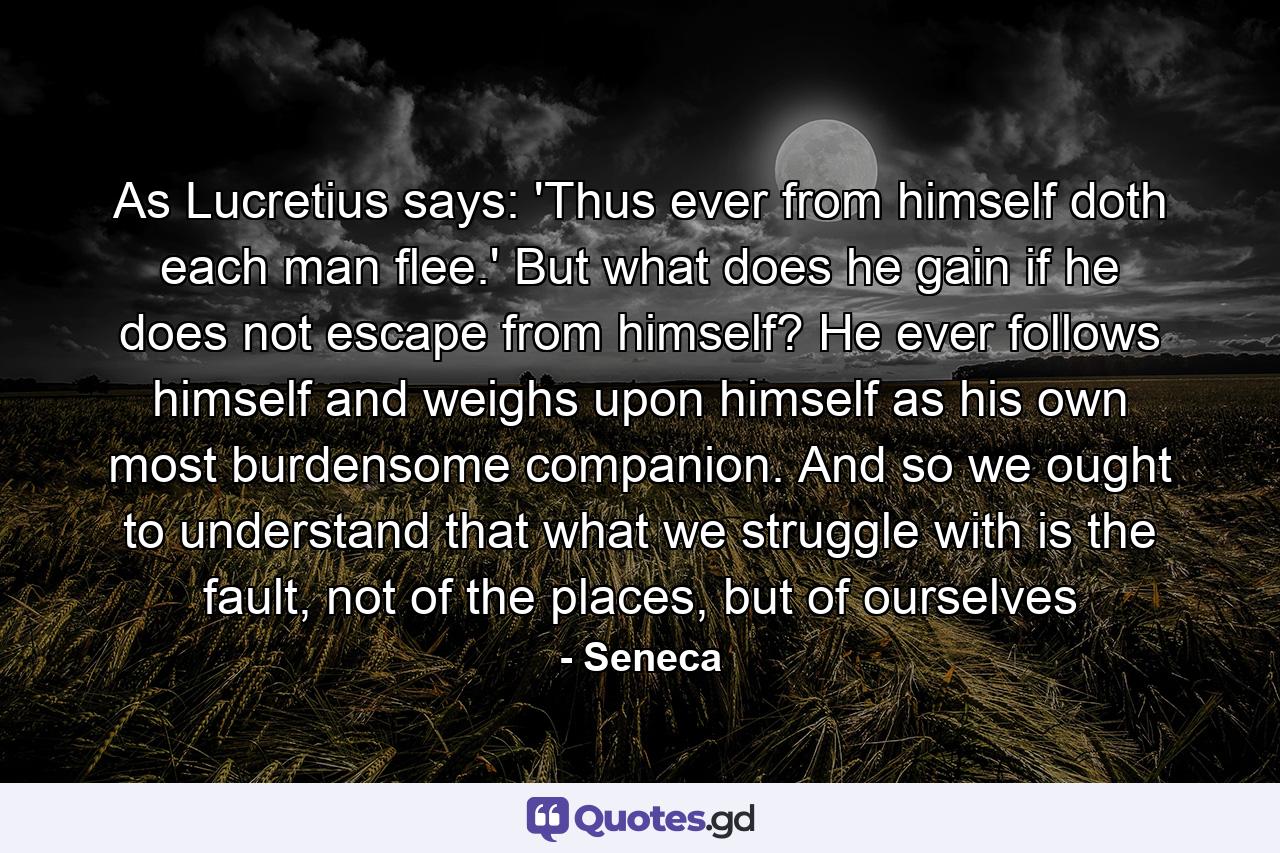 As Lucretius says: 'Thus ever from himself doth each man flee.' But what does he gain if he does not escape from himself? He ever follows himself and weighs upon himself as his own most burdensome companion. And so we ought to understand that what we struggle with is the fault, not of the places, but of ourselves - Quote by Seneca