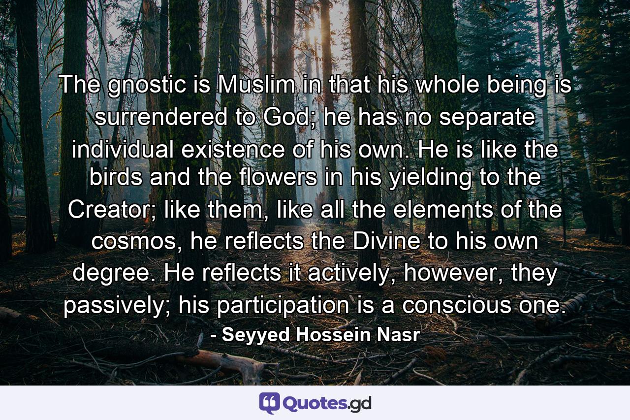 The gnostic is Muslim in that his whole being is surrendered to God; he has no separate individual existence of his own. He is like the birds and the flowers in his yielding to the Creator; like them, like all the elements of the cosmos, he reflects the Divine to his own degree. He reflects it actively, however, they passively; his participation is a conscious one. - Quote by Seyyed Hossein Nasr