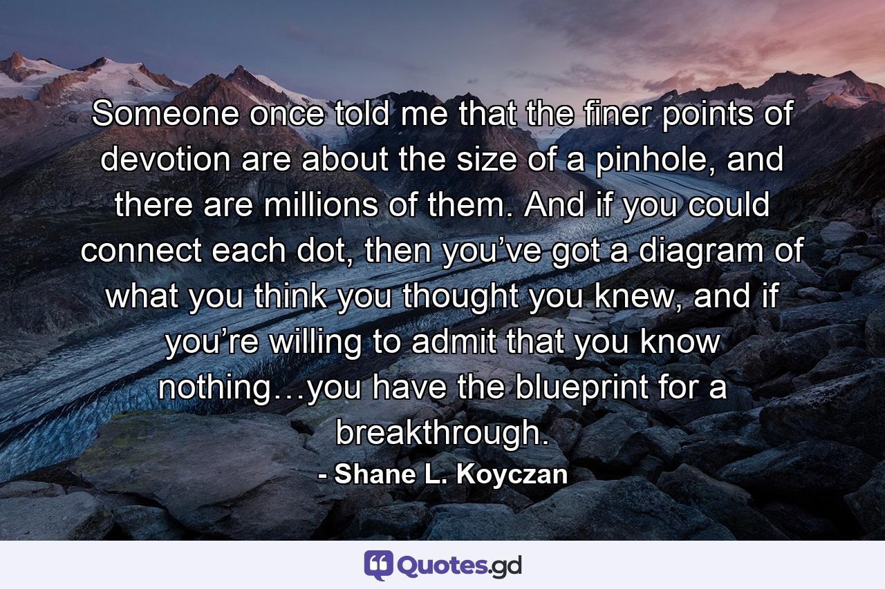 Someone once told me that the finer points of devotion are about the size of a pinhole, and there are millions of them. And if you could connect each dot, then you’ve got a diagram of what you think you thought you knew, and if you’re willing to admit that you know nothing…you have the blueprint for a breakthrough. - Quote by Shane L. Koyczan