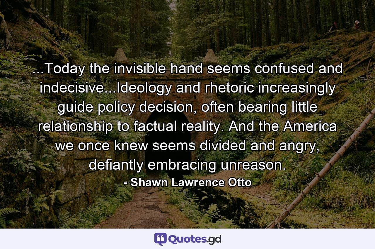 ...Today the invisible hand seems confused and indecisive...Ideology and rhetoric increasingly guide policy decision, often bearing little relationship to factual reality. And the America we once knew seems divided and angry, defiantly embracing unreason. - Quote by Shawn Lawrence Otto