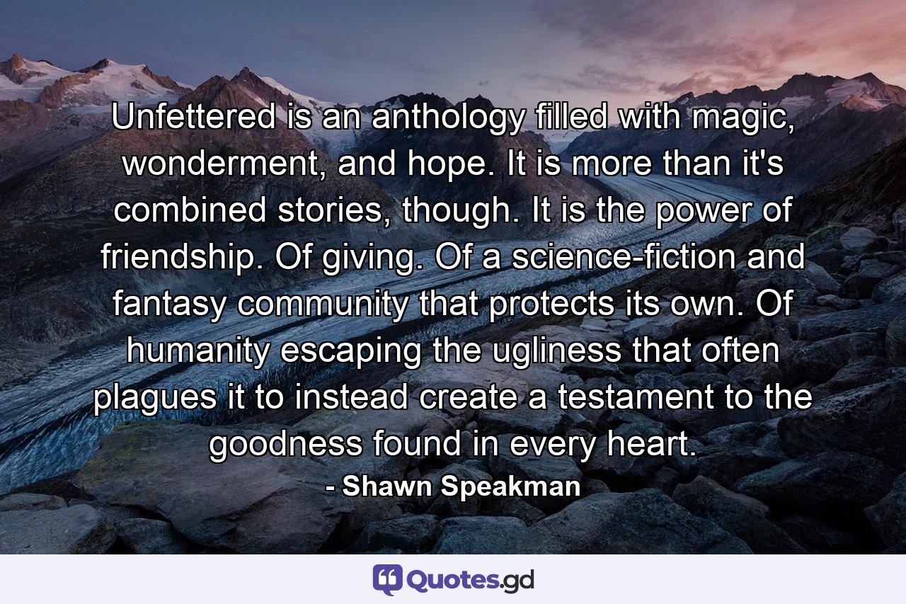 Unfettered is an anthology filled with magic, wonderment, and hope. It is more than it's combined stories, though. It is the power of friendship. Of giving. Of a science-fiction and fantasy community that protects its own. Of humanity escaping the ugliness that often plagues it to instead create a testament to the goodness found in every heart. - Quote by Shawn Speakman