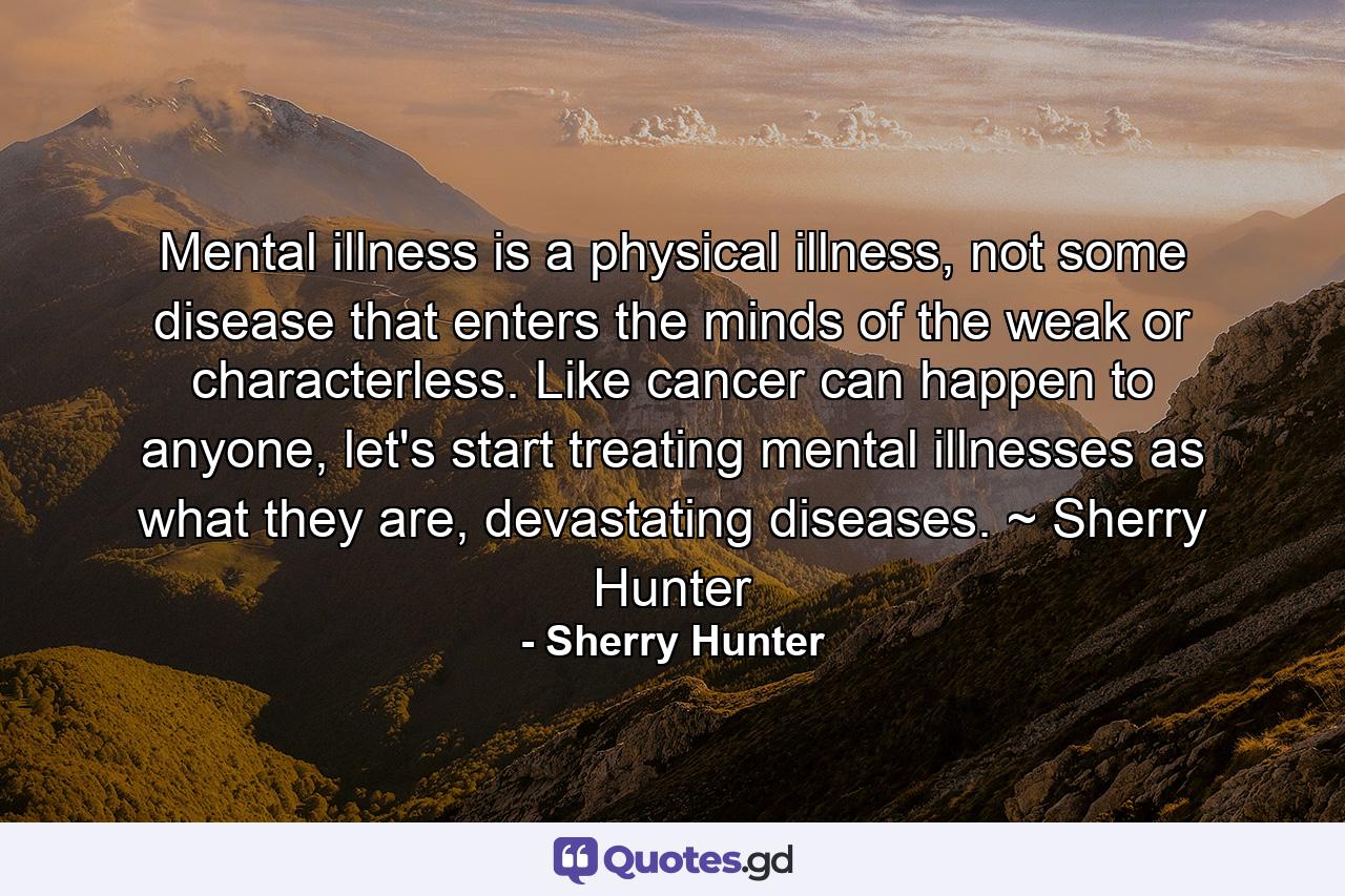 Mental illness is a physical illness, not some disease that enters the minds of the weak or characterless. Like cancer can happen to anyone, let's start treating mental illnesses as what they are, devastating diseases. ~ Sherry Hunter - Quote by Sherry Hunter
