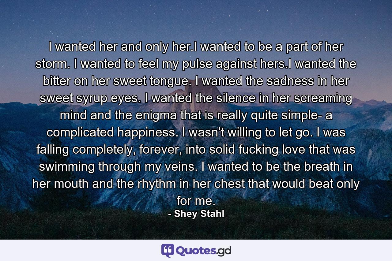 I wanted her and only her.I wanted to be a part of her storm. I wanted to feel my pulse against hers.I wanted the bitter on her sweet tongue. I wanted the sadness in her sweet syrup eyes. I wanted the silence in her screaming mind and the enigma that is really quite simple- a complicated happiness. I wasn't willing to let go. I was falling completely, forever, into solid fucking love that was swimming through my veins. I wanted to be the breath in her mouth and the rhythm in her chest that would beat only for me. - Quote by Shey Stahl