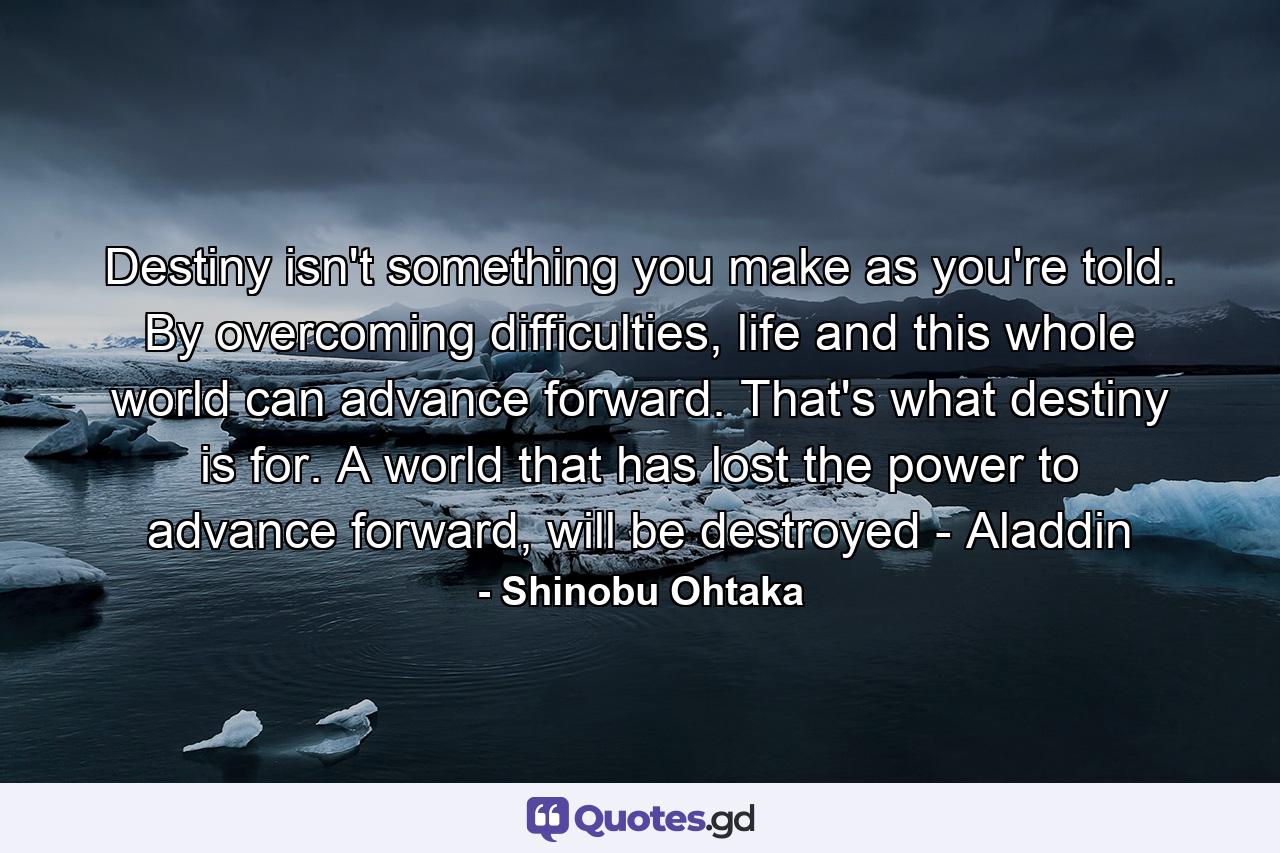 Destiny isn't something you make as you're told. By overcoming difficulties, life and this whole world can advance forward. That's what destiny is for. A world that has lost the power to advance forward, will be destroyed - Aladdin - Quote by Shinobu Ohtaka