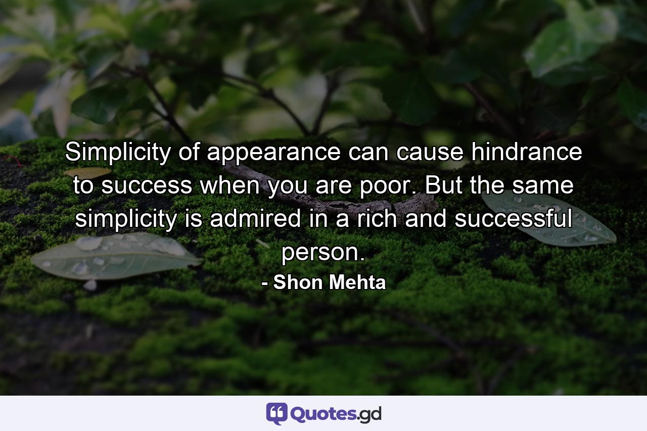 Simplicity of appearance can cause hindrance to success when you are poor. But the same simplicity is admired in a rich and successful person. - Quote by Shon Mehta