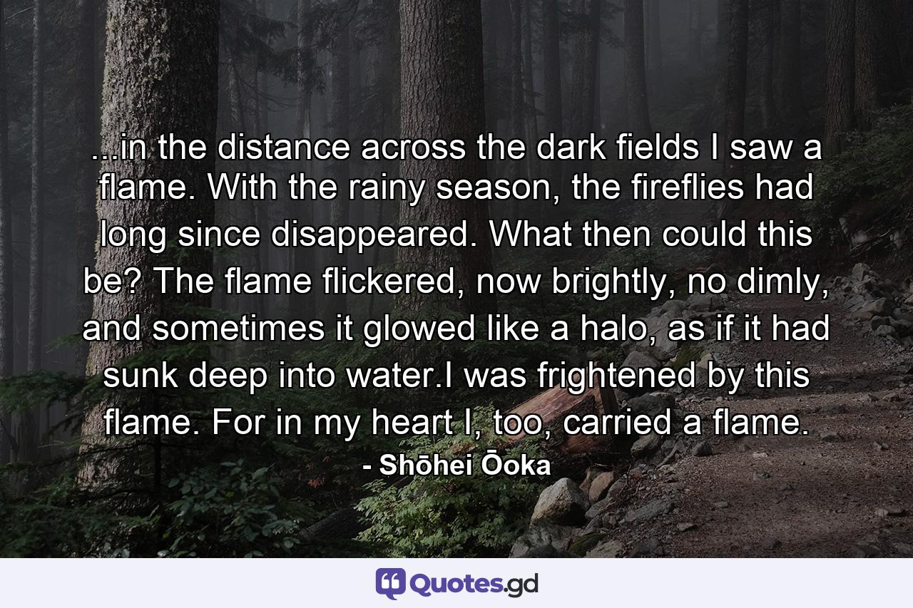 ...in the distance across the dark fields I saw a flame. With the rainy season, the fireflies had long since disappeared. What then could this be? The flame flickered, now brightly, no dimly, and sometimes it glowed like a halo, as if it had sunk deep into water.I was frightened by this flame. For in my heart I, too, carried a flame. - Quote by Shōhei Ōoka