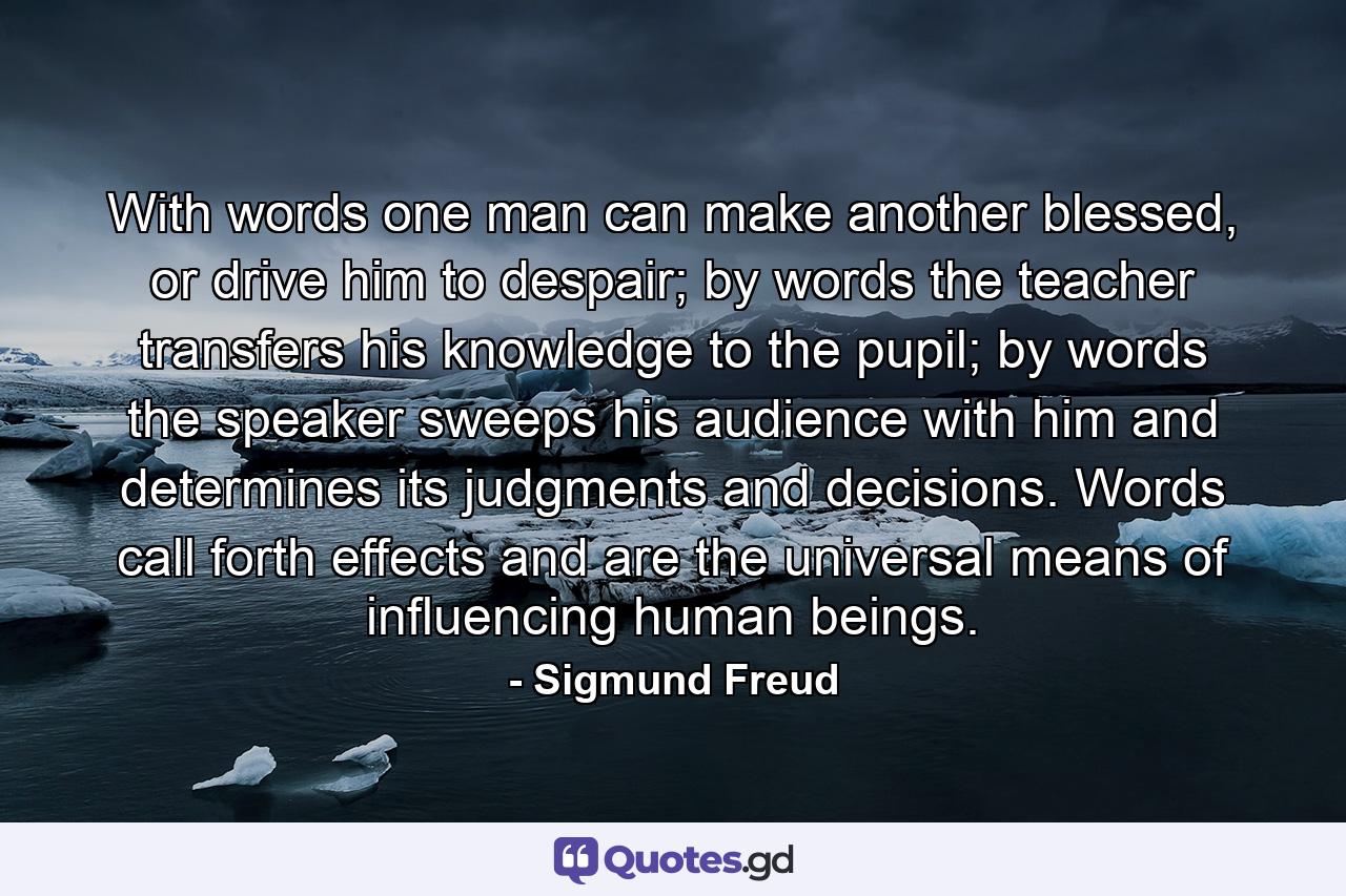 With words one man can make another blessed, or drive him to despair; by words the teacher transfers his knowledge to the pupil; by words the speaker sweeps his audience with him and determines its judgments and decisions. Words call forth effects and are the universal means of influencing human beings. - Quote by Sigmund Freud