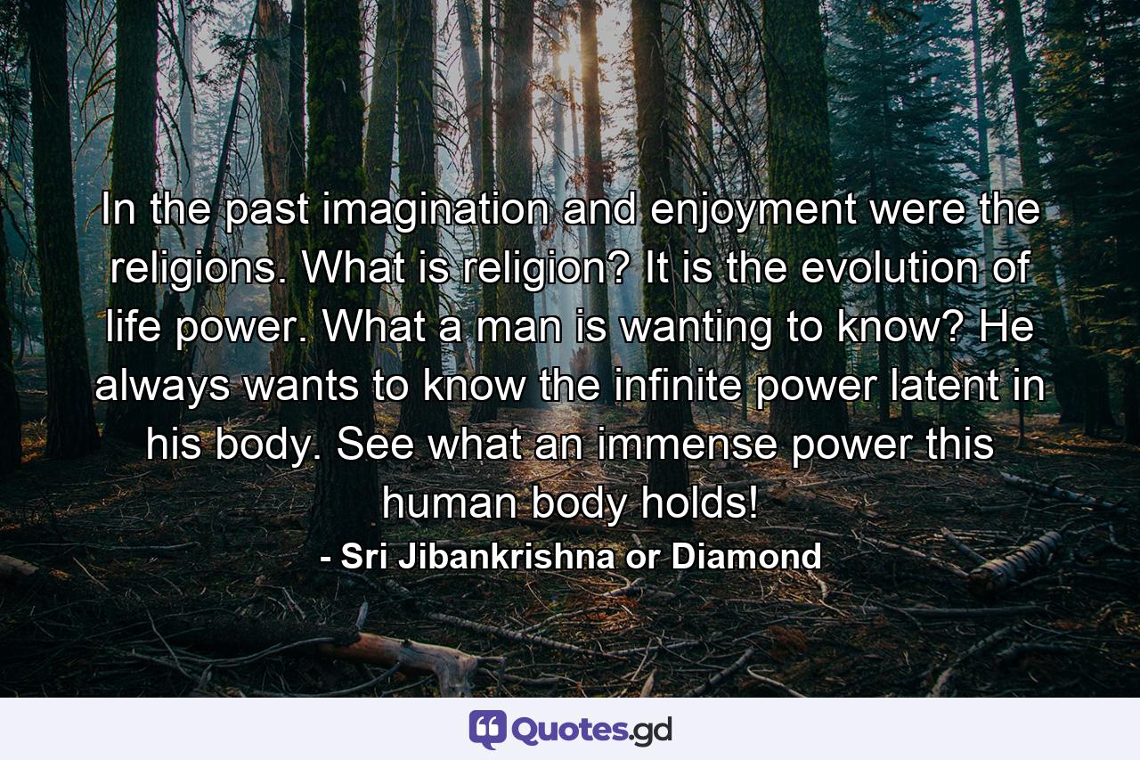 In the past imagination and enjoyment were the religions. What is religion? It is the evolution of life power. What a man is wanting to know? He always wants to know the infinite power latent in his body. See what an immense power this human body holds! - Quote by Sri Jibankrishna or Diamond