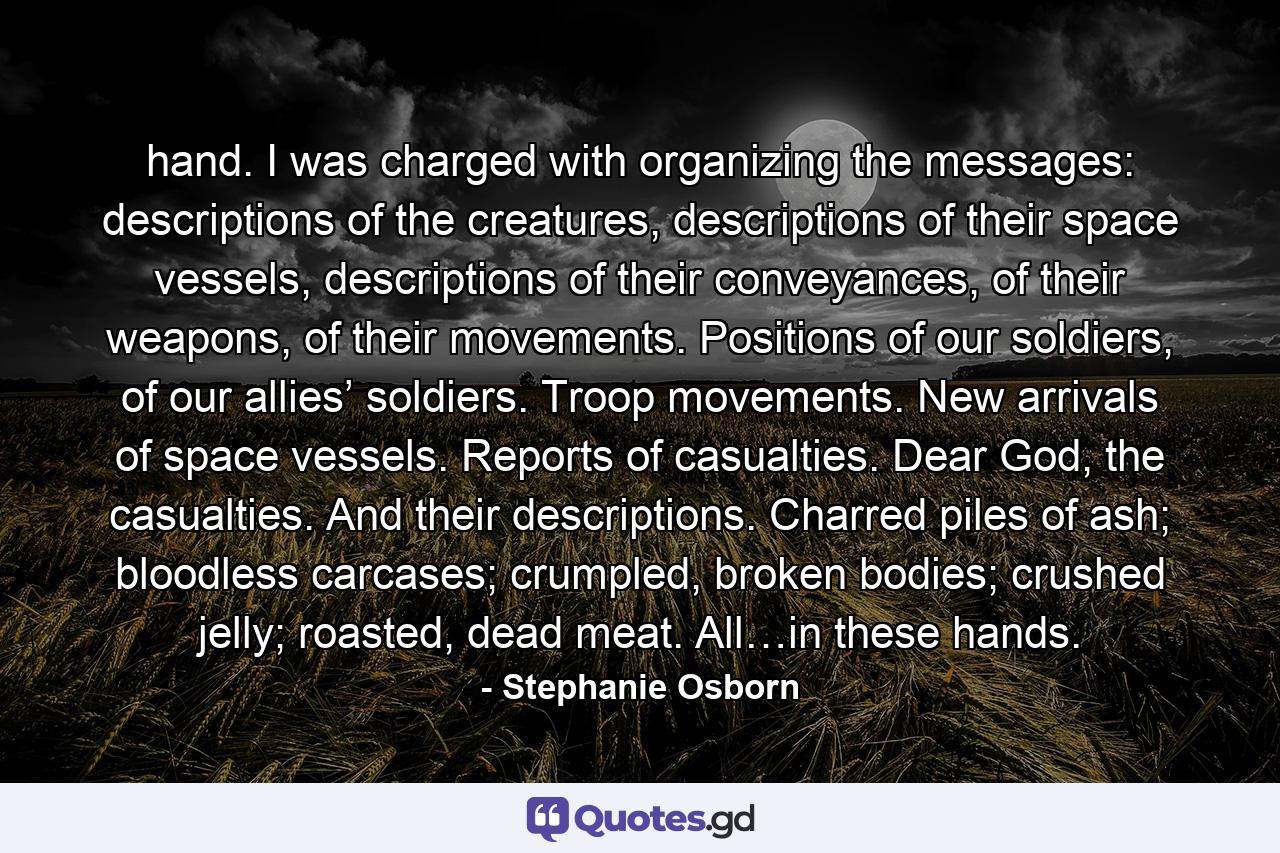 hand. I was charged with organizing the messages: descriptions of the creatures, descriptions of their space vessels, descriptions of their conveyances, of their weapons, of their movements. Positions of our soldiers, of our allies’ soldiers. Troop movements. New arrivals of space vessels. Reports of casualties. Dear God, the casualties. And their descriptions. Charred piles of ash; bloodless carcases; crumpled, broken bodies; crushed jelly; roasted, dead meat. All…in these hands. - Quote by Stephanie Osborn