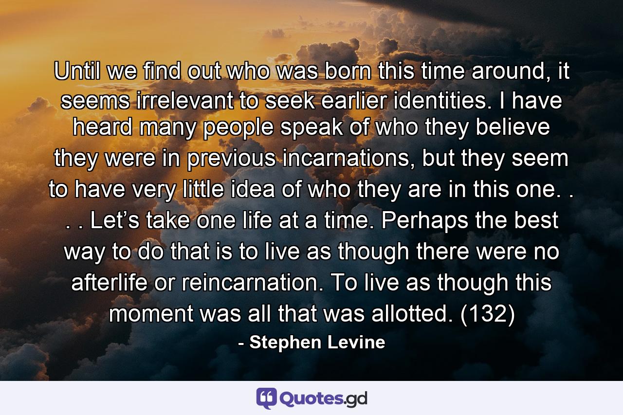 Until we find out who was born this time around, it seems irrelevant to seek earlier identities. I have heard many people speak of who they believe they were in previous incarnations, but they seem to have very little idea of who they are in this one. . . . Let’s take one life at a time. Perhaps the best way to do that is to live as though there were no afterlife or reincarnation. To live as though this moment was all that was allotted. (132) - Quote by Stephen Levine