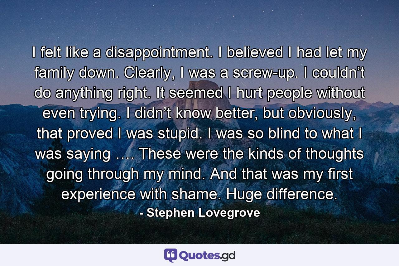 I felt like a disappointment. I believed I had let my family down. Clearly, I was a screw-up. I couldn’t do anything right. It seemed I hurt people without even trying. I didn’t know better, but obviously, that proved I was stupid. I was so blind to what I was saying …. These were the kinds of thoughts going through my mind. And that was my first experience with shame. Huge difference. - Quote by Stephen Lovegrove