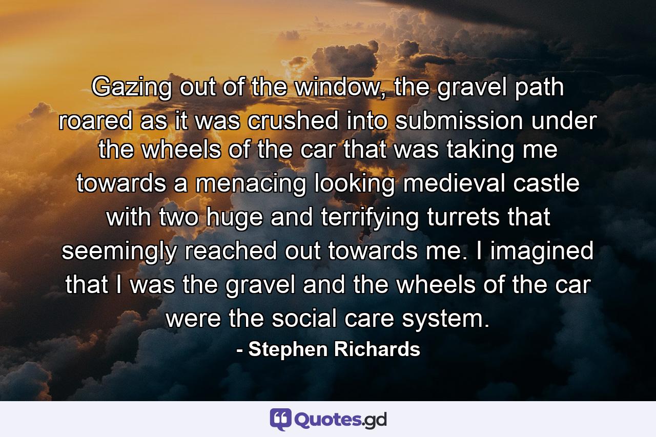 Gazing out of the window, the gravel path roared as it was crushed into submission under the wheels of the car that was taking me towards a menacing looking medieval castle with two huge and terrifying turrets that seemingly reached out towards me. I imagined that I was the gravel and the wheels of the car were the social care system. - Quote by Stephen Richards