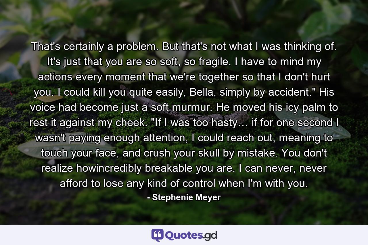 That's certainly a problem. But that's not what I was thinking of. It's just that you are so soft, so fragile. I have to mind my actions every moment that we're together so that I don't hurt you. I could kill you quite easily, Bella, simply by accident.