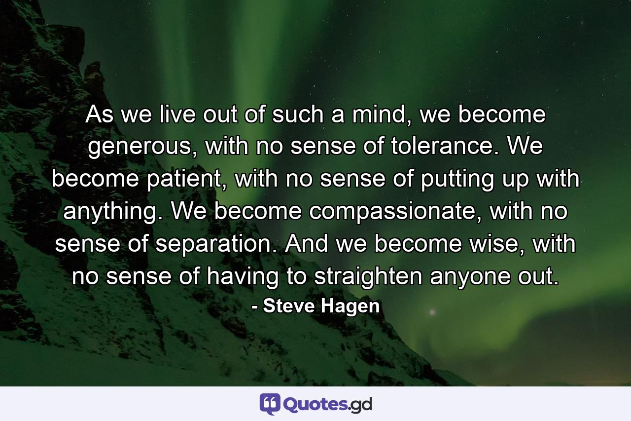 As we live out of such a mind, we become generous, with no sense of tolerance. We become patient, with no sense of putting up with anything. We become compassionate, with no sense of separation. And we become wise, with no sense of having to straighten anyone out. - Quote by Steve Hagen