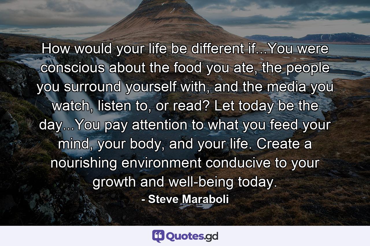 How would your life be different if...You were conscious about the food you ate, the people you surround yourself with, and the media you watch, listen to, or read? Let today be the day...You pay attention to what you feed your mind, your body, and your life. Create a nourishing environment conducive to your growth and well-being today. - Quote by Steve Maraboli