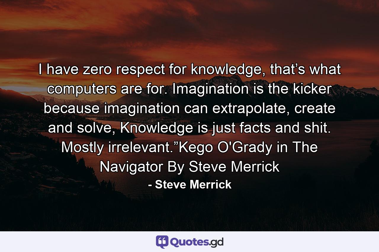 I have zero respect for knowledge, that’s what computers are for. Imagination is the kicker because imagination can extrapolate, create and solve, Knowledge is just facts and shit. Mostly irrelevant.”Kego O'Grady in The Navigator By Steve Merrick - Quote by Steve Merrick