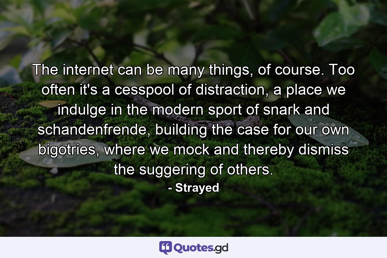 The internet can be many things, of course. Too often it's a cesspool of distraction, a place we indulge in the modern sport of snark and schandenfrende, building the case for our own bigotries, where we mock and thereby dismiss the suggering of others. - Quote by Strayed