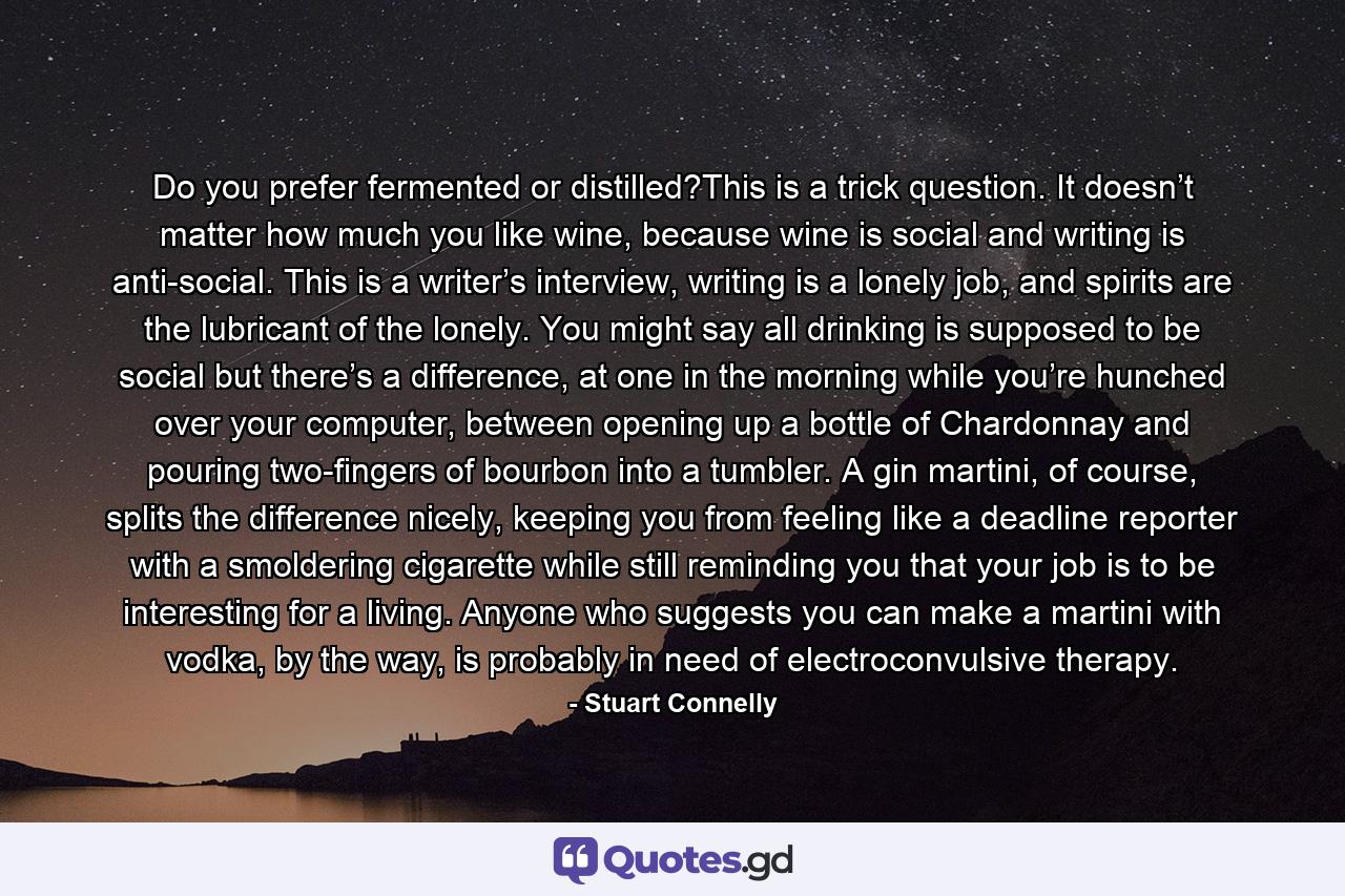 Do you prefer fermented or distilled?This is a trick question. It doesn’t matter how much you like wine, because wine is social and writing is anti-social. This is a writer’s interview, writing is a lonely job, and spirits are the lubricant of the lonely. You might say all drinking is supposed to be social but there’s a difference, at one in the morning while you’re hunched over your computer, between opening up a bottle of Chardonnay and pouring two-fingers of bourbon into a tumbler. A gin martini, of course, splits the difference nicely, keeping you from feeling like a deadline reporter with a smoldering cigarette while still reminding you that your job is to be interesting for a living. Anyone who suggests you can make a martini with vodka, by the way, is probably in need of electroconvulsive therapy. - Quote by Stuart Connelly