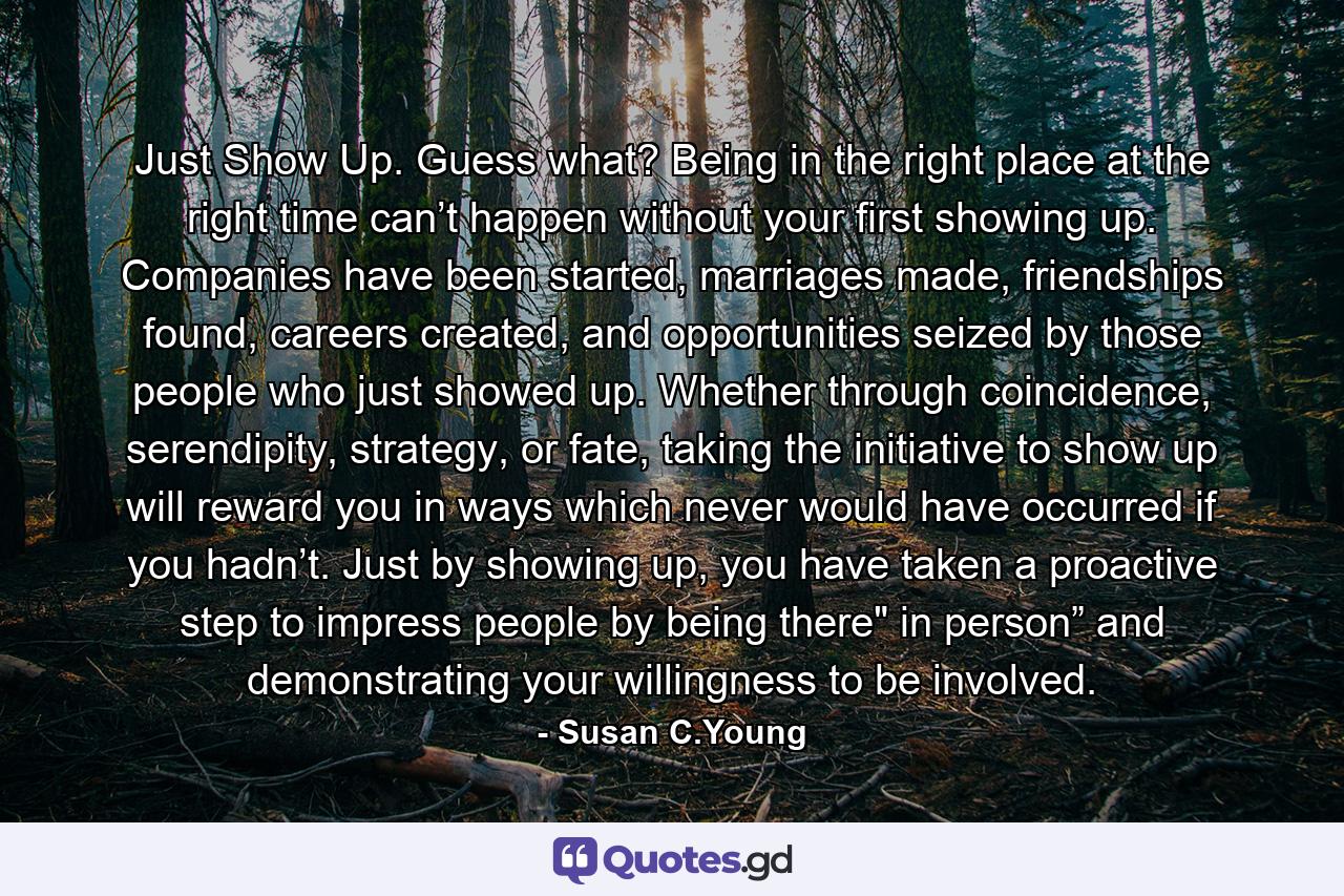 Just Show Up. Guess what? Being in the right place at the right time can’t happen without your first showing up. Companies have been started, marriages made, friendships found, careers created, and opportunities seized by those people who just showed up. Whether through coincidence, serendipity, strategy, or fate, taking the initiative to show up will reward you in ways which never would have occurred if you hadn’t. Just by showing up, you have taken a proactive step to impress people by being there