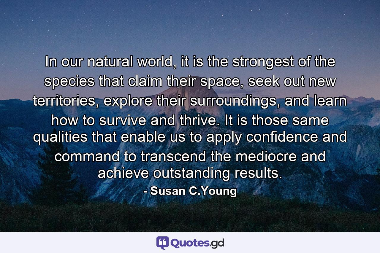 In our natural world, it is the strongest of the species that claim their space, seek out new territories, explore their surroundings, and learn how to survive and thrive. It is those same qualities that enable us to apply confidence and command to transcend the mediocre and achieve outstanding results. - Quote by Susan C.Young