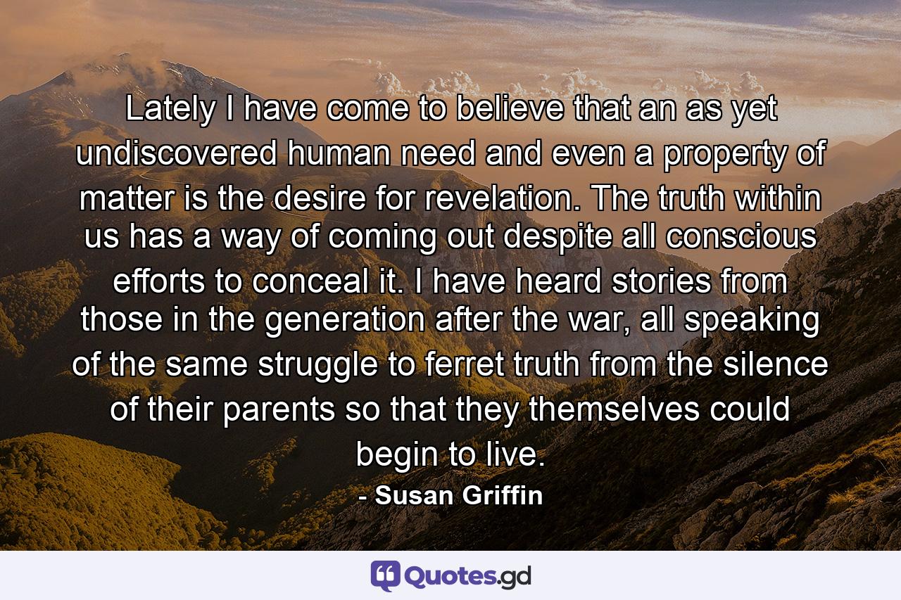 Lately I have come to believe that an as yet undiscovered human need and even a property of matter is the desire for revelation. The truth within us has a way of coming out despite all conscious efforts to conceal it. I have heard stories from those in the generation after the war, all speaking of the same struggle to ferret truth from the silence of their parents so that they themselves could begin to live. - Quote by Susan Griffin