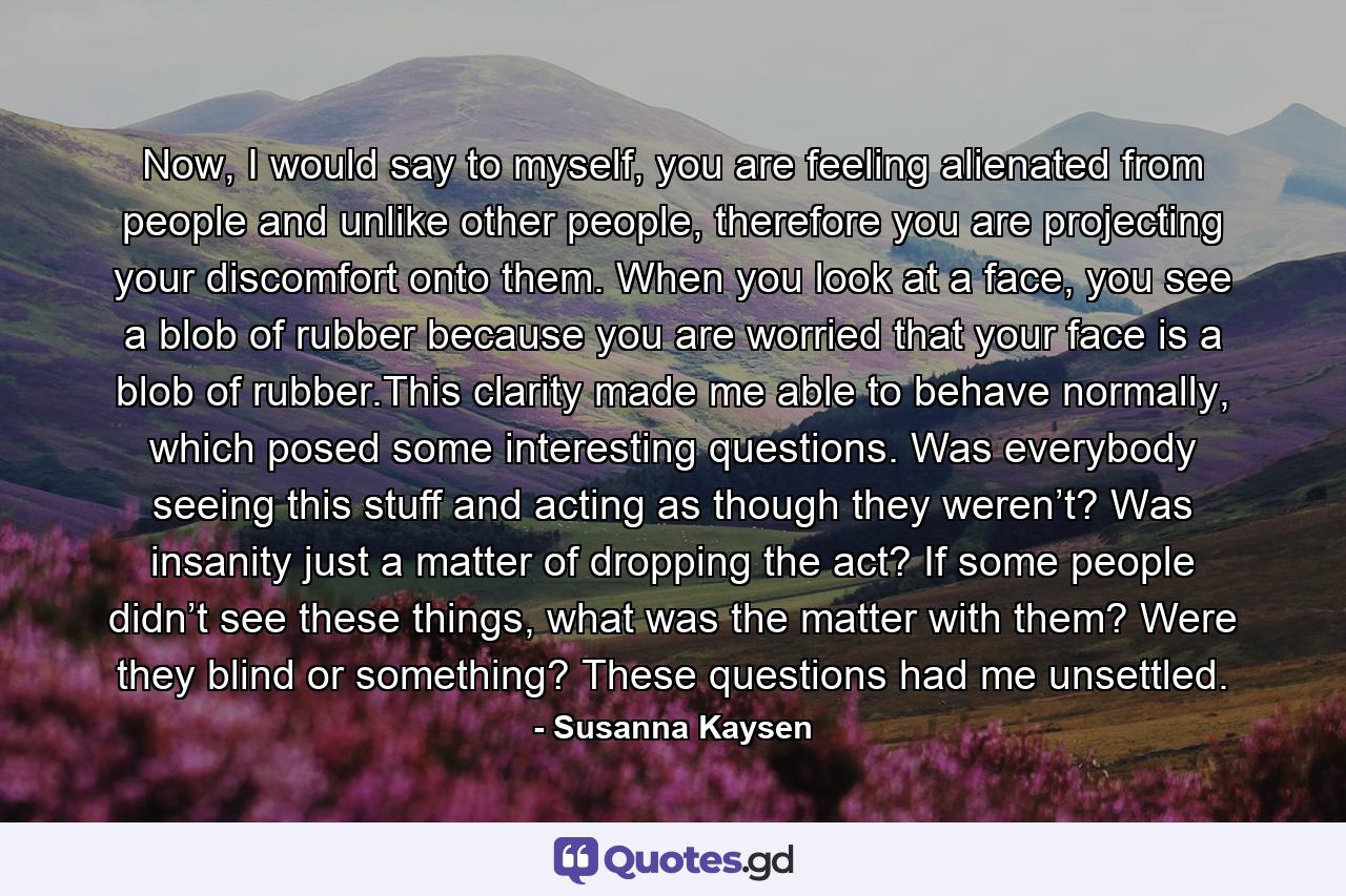 Now, I would say to myself, you are feeling alienated from people and unlike other people, therefore you are projecting your discomfort onto them. When you look at a face, you see a blob of rubber because you are worried that your face is a blob of rubber.This clarity made me able to behave normally, which posed some interesting questions. Was everybody seeing this stuff and acting as though they weren’t? Was insanity just a matter of dropping the act? If some people didn’t see these things, what was the matter with them? Were they blind or something? These questions had me unsettled. - Quote by Susanna Kaysen