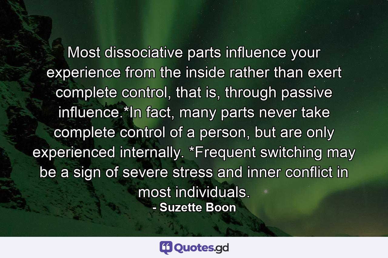 Most dissociative parts influence your experience from the inside rather than exert complete control, that is, through passive influence.*In fact, many parts never take complete control of a person, but are only experienced internally. *Frequent switching may be a sign of severe stress and inner conflict in most individuals. - Quote by Suzette Boon