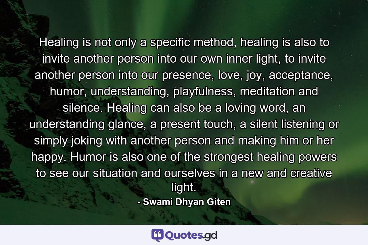 Healing is not only a specific method, healing is also to invite another person into our own inner light, to invite another person into our presence, love, joy, acceptance, humor, understanding, playfulness, meditation and silence. Healing can also be a loving word, an understanding glance, a present touch, a silent listening or simply joking with another person and making him or her happy. Humor is also one of the strongest healing powers to see our situation and ourselves in a new and creative light. - Quote by Swami Dhyan Giten