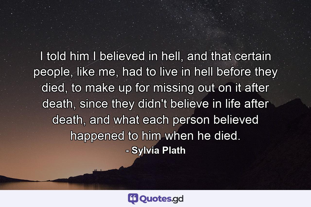 I told him I believed in hell, and that certain people, like me, had to live in hell before they died, to make up for missing out on it after death, since they didn't believe in life after death, and what each person believed happened to him when he died. - Quote by Sylvia Plath