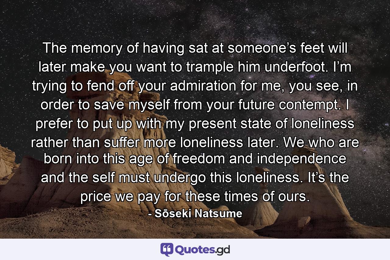 The memory of having sat at someone’s feet will later make you want to trample him underfoot. I’m trying to fend off your admiration for me, you see, in order to save myself from your future contempt. I prefer to put up with my present state of loneliness rather than suffer more loneliness later. We who are born into this age of freedom and independence and the self must undergo this loneliness. It’s the price we pay for these times of ours. - Quote by Sōseki Natsume