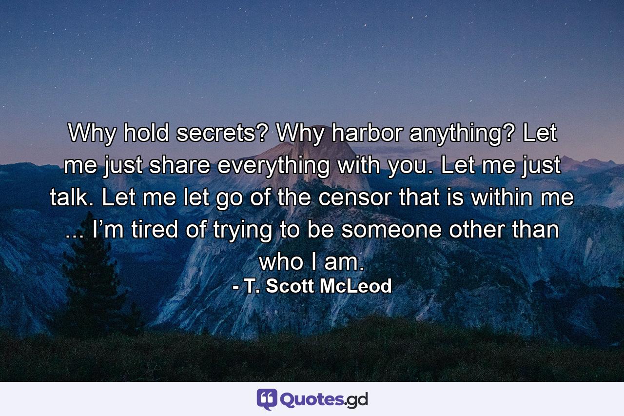 Why hold secrets? Why harbor anything? Let me just share everything with you. Let me just talk. Let me let go of the censor that is within me ... I’m tired of trying to be someone other than who I am. - Quote by T. Scott McLeod