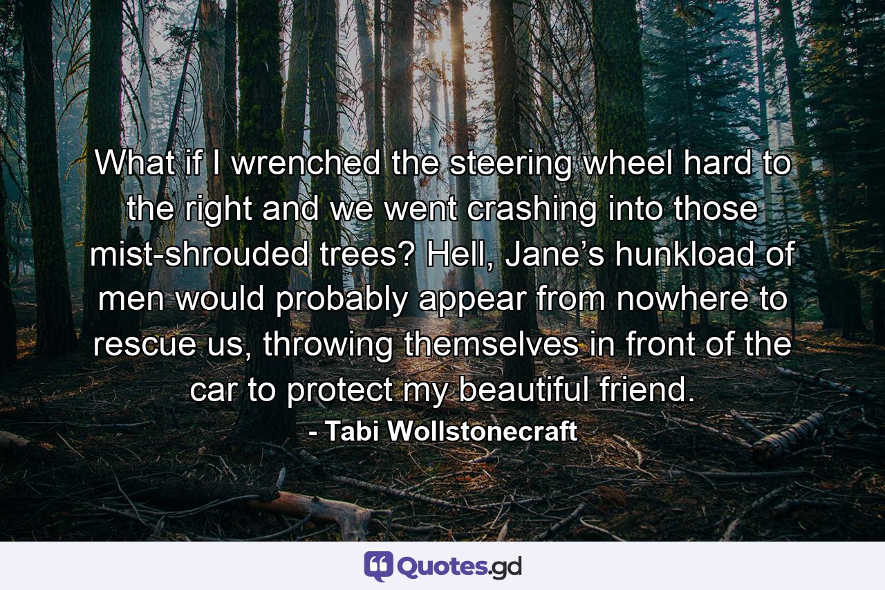 What if I wrenched the steering wheel hard to the right and we went crashing into those mist-shrouded trees? Hell, Jane’s hunkload of men would probably appear from nowhere to rescue us, throwing themselves in front of the car to protect my beautiful friend. - Quote by Tabi Wollstonecraft