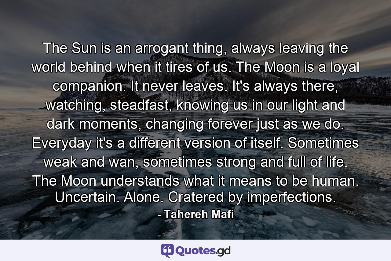 The Sun is an arrogant thing, always leaving the world behind when it tires of us. The Moon is a loyal companion. It never leaves. It's always there, watching, steadfast, knowing us in our light and dark moments, changing forever just as we do. Everyday it's a different version of itself. Sometimes weak and wan, sometimes strong and full of life. The Moon understands what it means to be human. Uncertain. Alone. Cratered by imperfections. - Quote by Tahereh Mafi