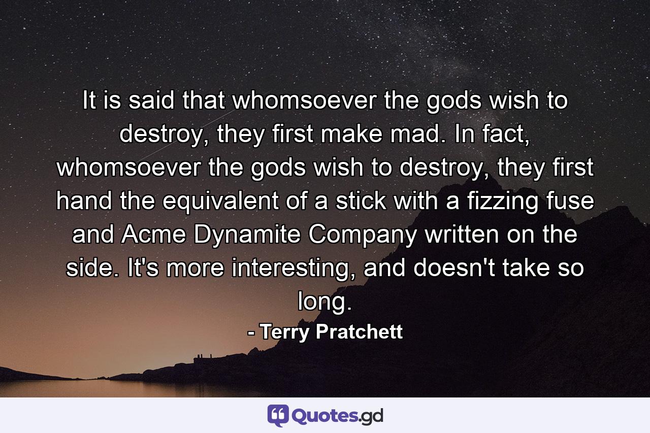 It is said that whomsoever the gods wish to destroy, they first make mad. In fact, whomsoever the gods wish to destroy, they first hand the equivalent of a stick with a fizzing fuse and Acme Dynamite Company written on the side. It's more interesting, and doesn't take so long. - Quote by Terry Pratchett