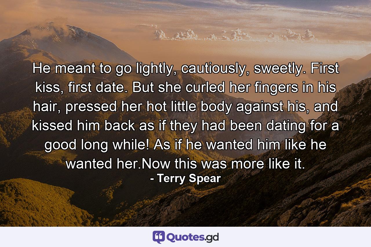 He meant to go lightly, cautiously, sweetly. First kiss, first date. But she curled her fingers in his hair, pressed her hot little body against his, and kissed him back as if they had been dating for a good long while! As if he wanted him like he wanted her.Now this was more like it. - Quote by Terry Spear