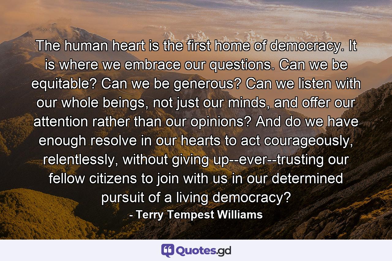 The human heart is the first home of democracy. It is where we embrace our questions. Can we be equitable? Can we be generous? Can we listen with our whole beings, not just our minds, and offer our attention rather than our opinions? And do we have enough resolve in our hearts to act courageously, relentlessly, without giving up--ever--trusting our fellow citizens to join with us in our determined pursuit of a living democracy? - Quote by Terry Tempest Williams
