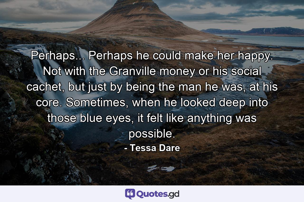 Perhaps... Perhaps he could make her happy. Not with the Granville money or his social cachet, but just by being the man he was, at his core. Sometimes, when he looked deep into those blue eyes, it felt like anything was possible. - Quote by Tessa Dare