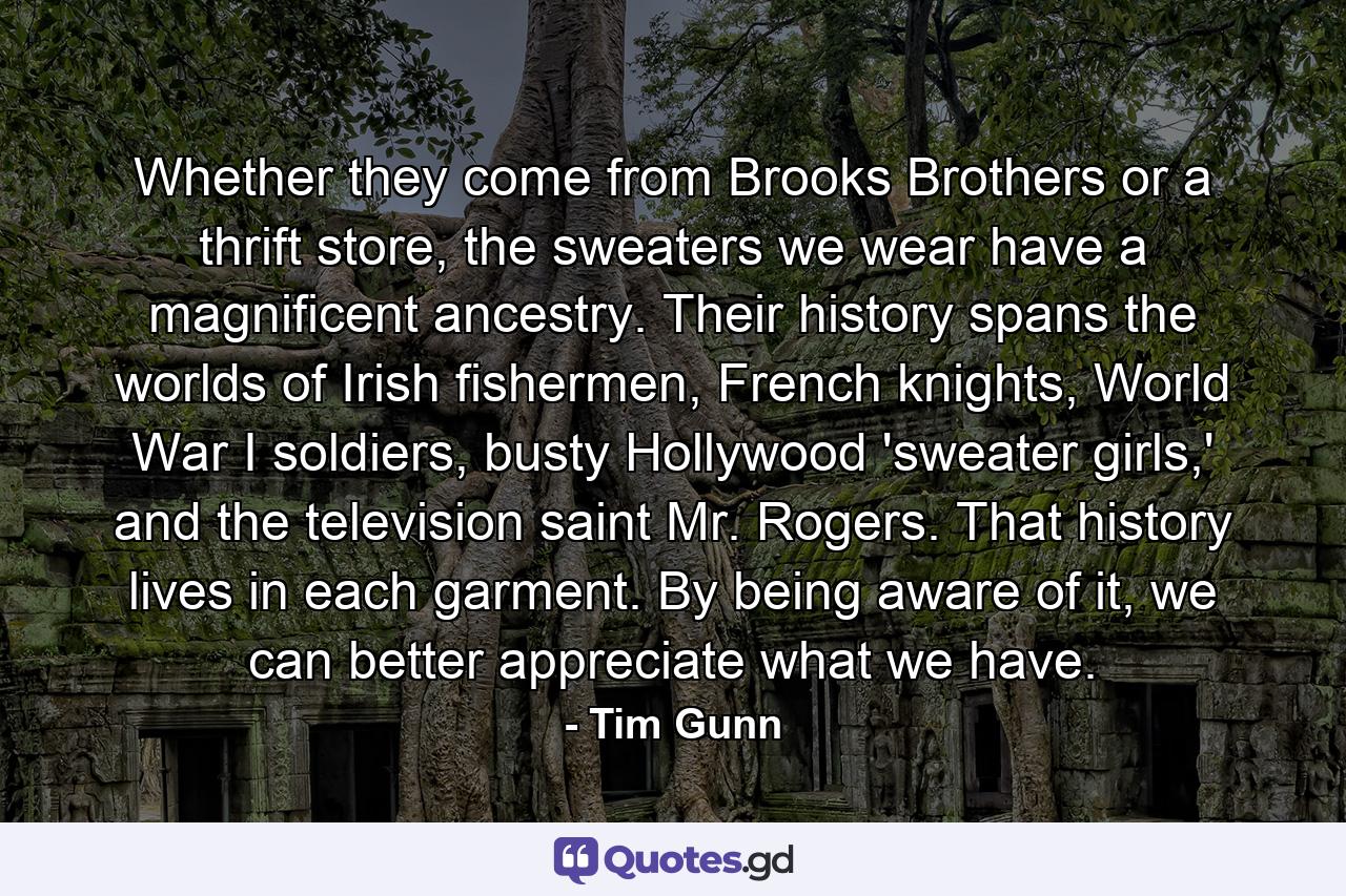 Whether they come from Brooks Brothers or a thrift store, the sweaters we wear have a magnificent ancestry. Their history spans the worlds of Irish fishermen, French knights, World War I soldiers, busty Hollywood 'sweater girls,' and the television saint Mr. Rogers. That history lives in each garment. By being aware of it, we can better appreciate what we have. - Quote by Tim Gunn