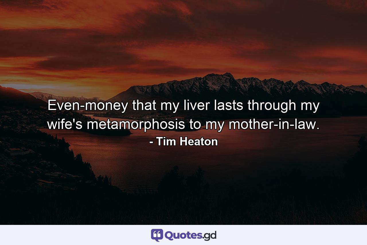 Even-money that my liver lasts through my wife's metamorphosis to my mother-in-law. - Quote by Tim Heaton