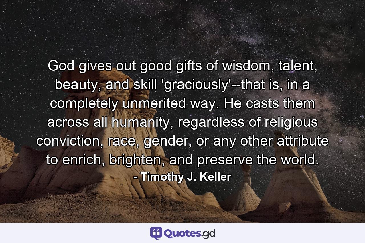 God gives out good gifts of wisdom, talent, beauty, and skill 'graciously'--that is, in a completely unmerited way. He casts them across all humanity, regardless of religious conviction, race, gender, or any other attribute to enrich, brighten, and preserve the world. - Quote by Timothy J. Keller