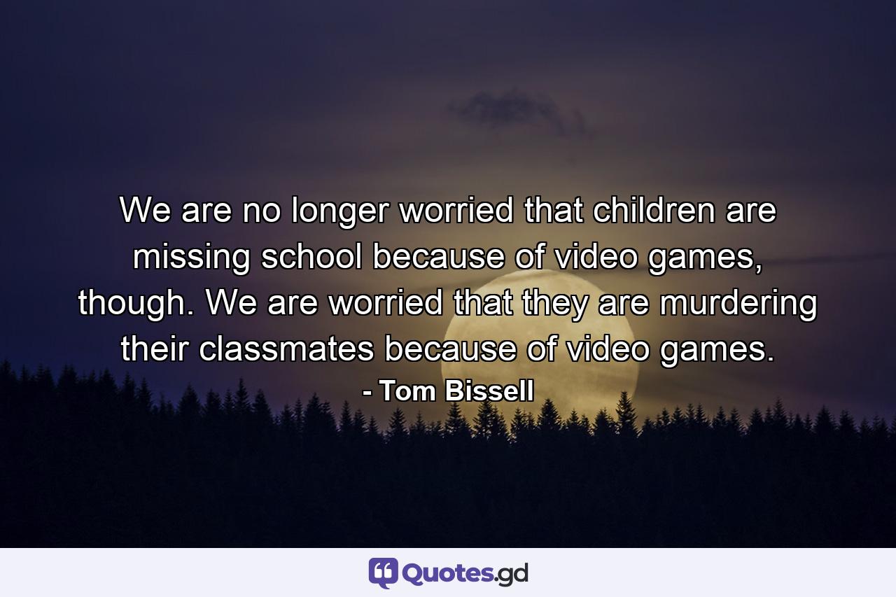 We are no longer worried that children are missing school because of video games, though. We are worried that they are murdering their classmates because of video games. - Quote by Tom Bissell