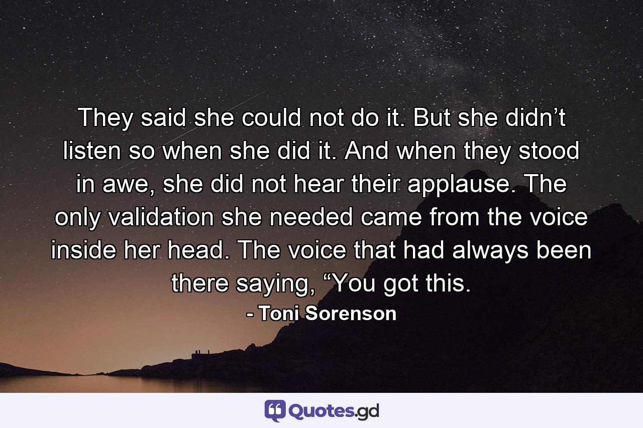 They said she could not do it. But she didn’t listen so when she did it. And when they stood in awe, she did not hear their applause. The only validation she needed came from the voice inside her head. The voice that had always been there saying, “You got this. - Quote by Toni Sorenson