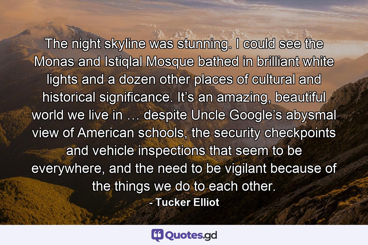 The night skyline was stunning. I could see the Monas and Istiqlal Mosque bathed in brilliant white lights and a dozen other places of cultural and historical significance. It’s an amazing, beautiful world we live in … despite Uncle Google’s abysmal view of American schools, the security checkpoints and vehicle inspections that seem to be everywhere, and the need to be vigilant because of the things we do to each other. - Quote by Tucker Elliot