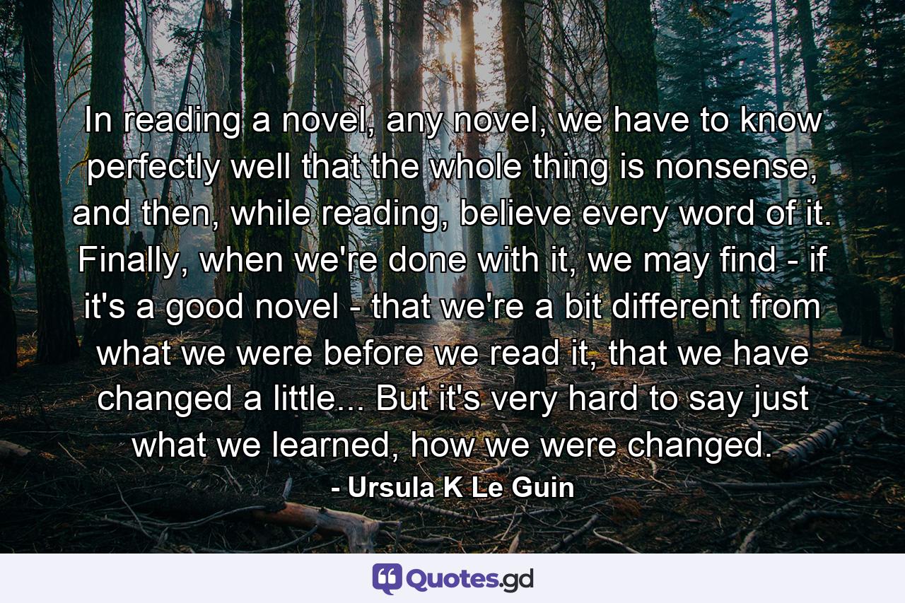 In reading a novel, any novel, we have to know perfectly well that the whole thing is nonsense, and then, while reading, believe every word of it. Finally, when we're done with it, we may find - if it's a good novel - that we're a bit different from what we were before we read it, that we have changed a little... But it's very hard to say just what we learned, how we were changed. - Quote by Ursula K Le Guin