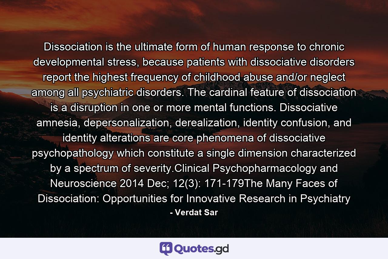 Dissociation is the ultimate form of human response to chronic developmental stress, because patients with dissociative disorders report the highest frequency of childhood abuse and/or neglect among all psychiatric disorders. The cardinal feature of dissociation is a disruption in one or more mental functions. Dissociative amnesia, depersonalization, derealization, identity confusion, and identity alterations are core phenomena of dissociative psychopathology which constitute a single dimension characterized by a spectrum of severity.Clinical Psychopharmacology and Neuroscience 2014 Dec; 12(3): 171-179The Many Faces of Dissociation: Opportunities for Innovative Research in Psychiatry - Quote by Verdat Sar